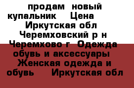 продам  новый купальник  › Цена ­ 650 - Иркутская обл., Черемховский р-н, Черемхово г. Одежда, обувь и аксессуары » Женская одежда и обувь   . Иркутская обл.